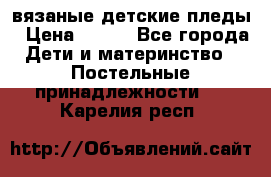 вязаные детские пледы › Цена ­ 950 - Все города Дети и материнство » Постельные принадлежности   . Карелия респ.